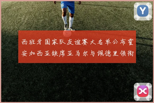 西班牙国家队友谊赛大名单公布霍安加西亚缺席亚马尔与佩德里领衔出战