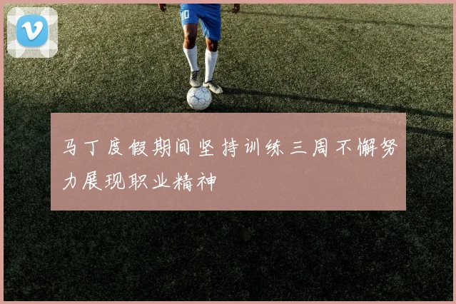 马丁度假期间坚持训练三周不懈努力展现职业精神