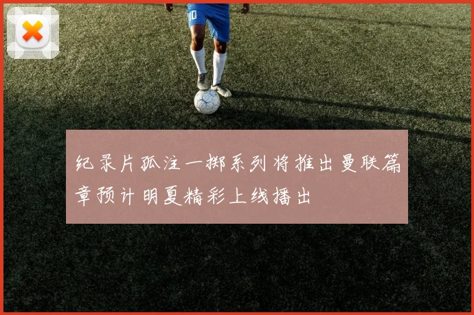 纪录片孤注一掷系列将推出曼联篇章预计明夏精彩上线播出