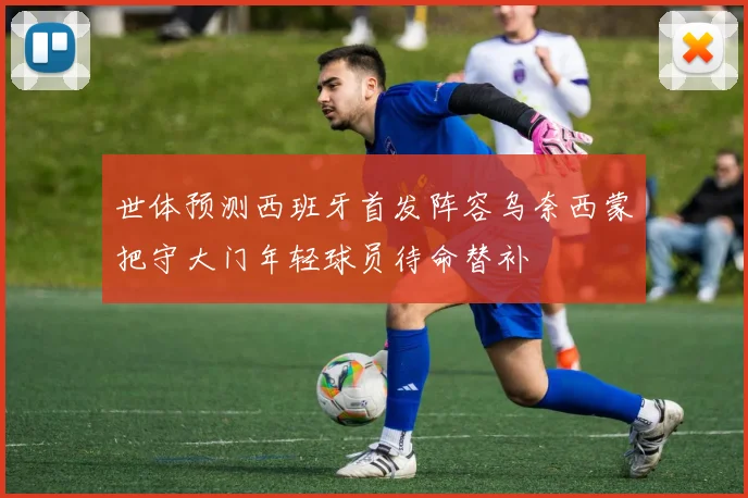 世体预测西班牙首发阵容乌奈西蒙把守大门年轻球员待命替补