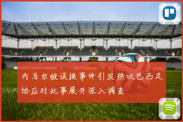 内马尔被误换事件引发热议巴西足协应对此事展开深入调查