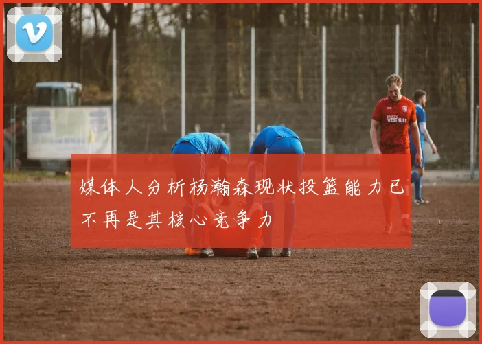 媒体人分析杨瀚森现状投篮能力已不再是其核心竞争力