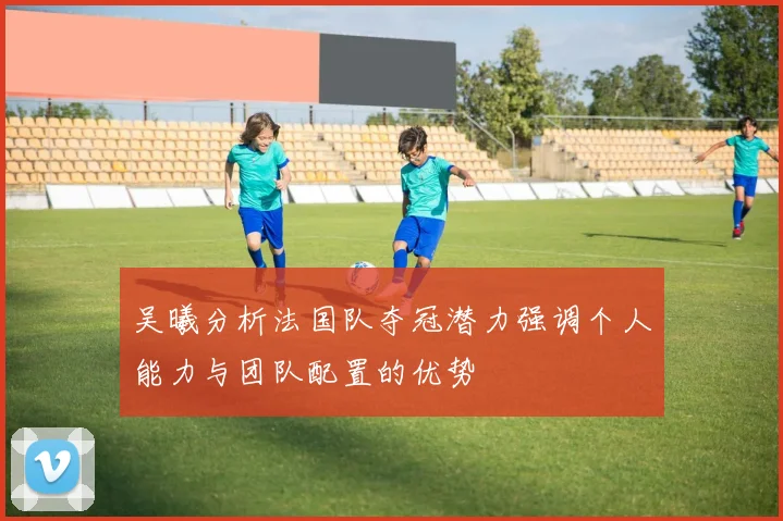 吴曦分析法国队夺冠潜力强调个人能力与团队配置的优势