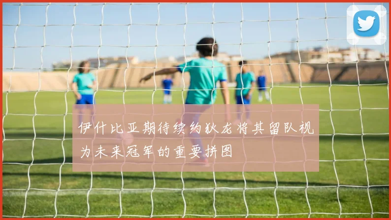 伊什比亚期待续约狄龙将其留队视为未来冠军的重要拼图
