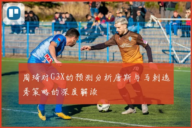 周琦对G3X的预测分析唐斯与马刺选秀策略的深度解读