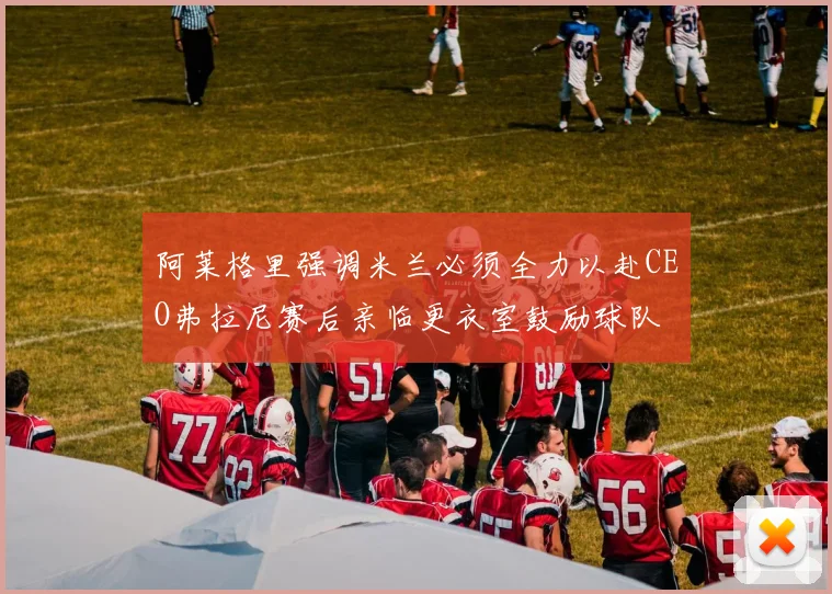 阿莱格里强调米兰必须全力以赴CEO弗拉尼赛后亲临更衣室鼓励球队