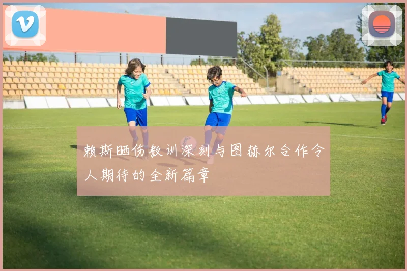 赖斯晒伤教训深刻与图赫尔合作令人期待的全新篇章