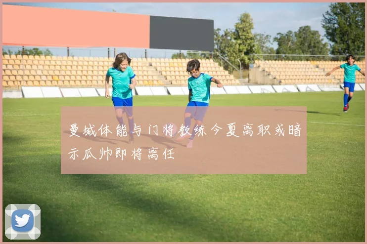 曼城体能与门将教练今夏离职或暗示瓜帅即将离任