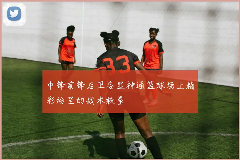 中锋前锋后卫各显神通篮球场上精彩纷呈的战术较量