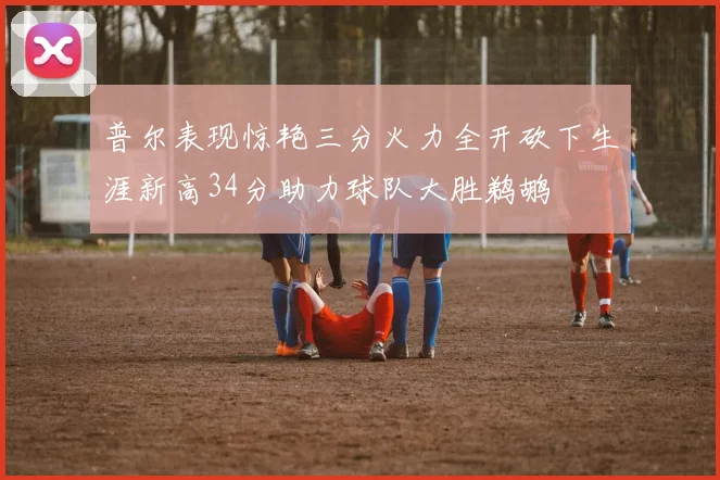 普尔表现惊艳三分火力全开砍下生涯新高34分助力球队大胜鹈鹕