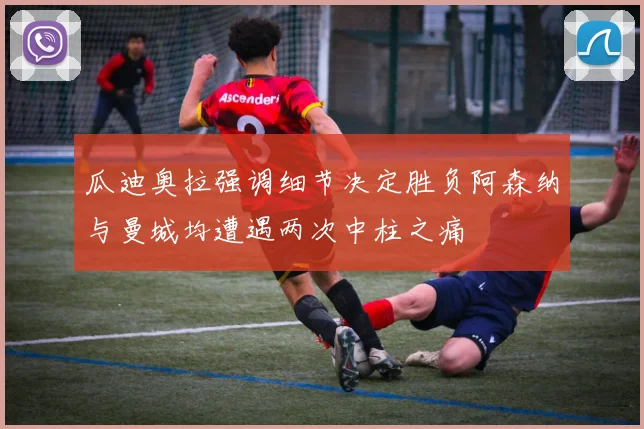 瓜迪奥拉强调细节决定胜负阿森纳与曼城均遭遇两次中柱之痛