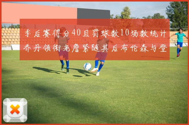 季后赛得分40且罚球数10场数统计乔丹领衔老詹紧随其后布伦森与登库并肩奋战