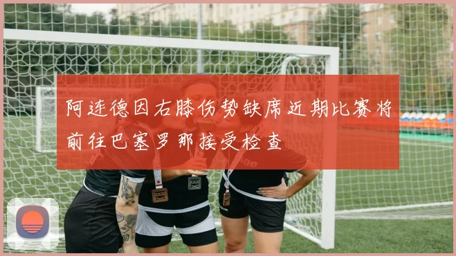 阿连德因右膝伤势缺席近期比赛将前往巴塞罗那接受检查
