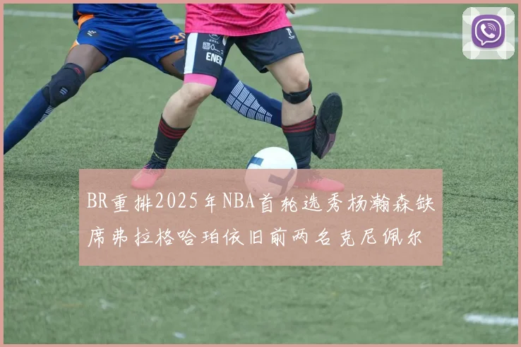 BR重排2025年NBA首轮选秀杨瀚森缺席弗拉格哈珀依旧前两名克尼佩尔锁定探花位