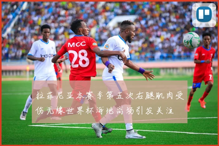 拉菲尼亚本赛季第五次右腿肌肉受伤无缘世界杯海地离场引发关注