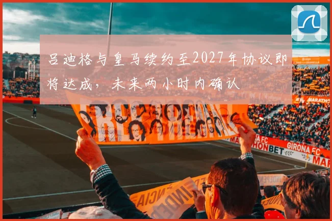 吕迪格与皇马续约至2027年协议即将达成，未来两小时内确认