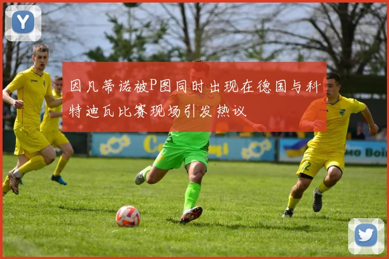 因凡蒂诺被P图同时出现在德国与科特迪瓦比赛现场引发热议