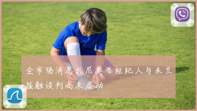 全市场消息扎尼奥洛经纪人与米兰接触谈判尚未启动
