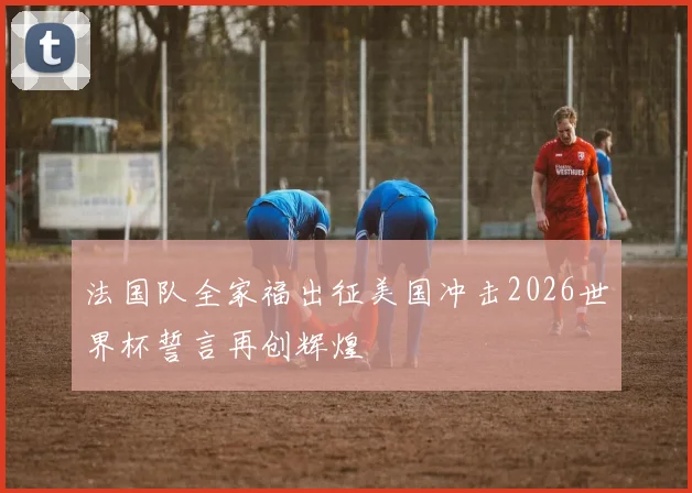 法国队全家福出征美国冲击2026世界杯誓言再创辉煌
