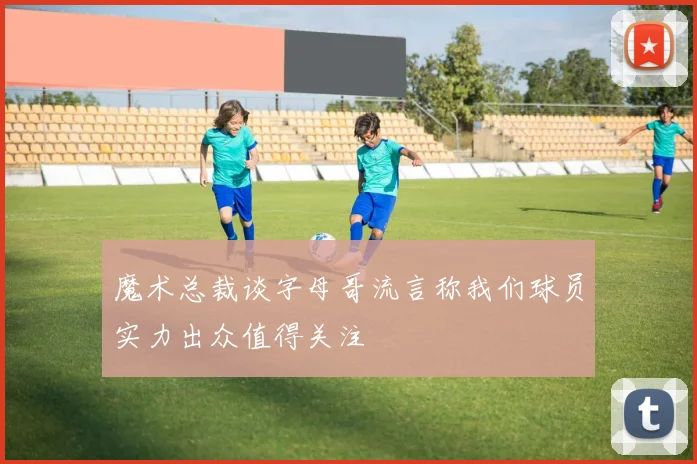 魔术总裁谈字母哥流言称我们球员实力出众值得关注