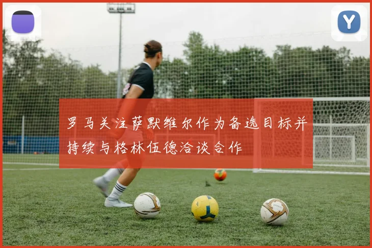罗马关注萨默维尔作为备选目标并持续与格林伍德洽谈合作