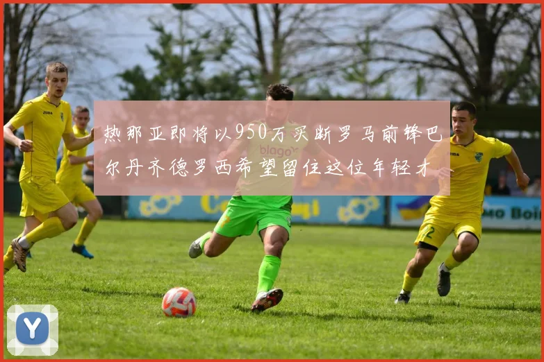 热那亚即将以950万买断罗马前锋巴尔丹齐德罗西希望留住这位年轻才俊