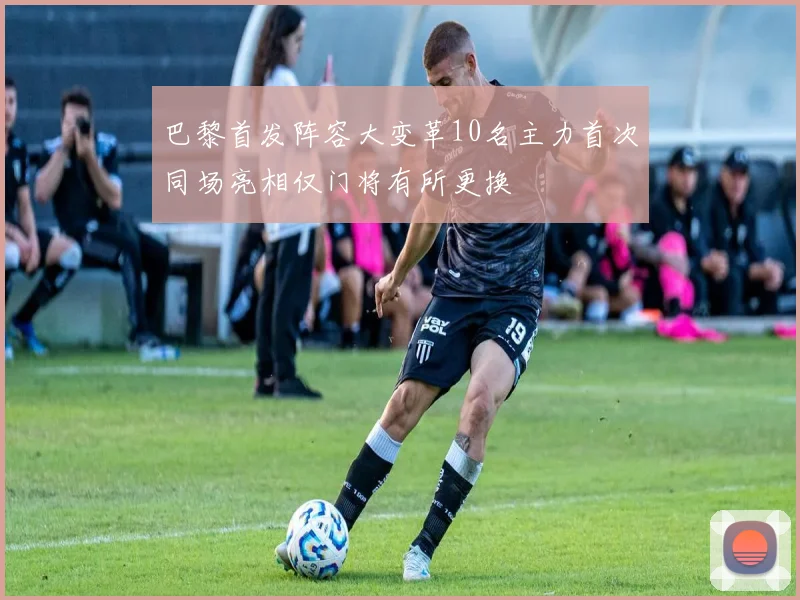 巴黎首发阵容大变革10名主力首次同场亮相仅门将有所更换