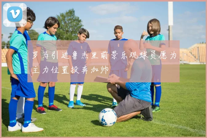 罗马引进鲁杰里前景乐观球员愿为主力位置投奔加帅