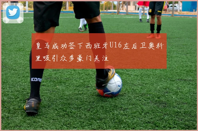 皇马成功签下西班牙U16左后卫奥科里吸引众多豪门关注